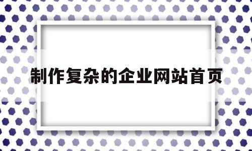 制作复杂的企业网站首页(制作企业网站步骤)