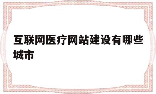 互联网医疗网站建设有哪些城市(互联网医疗机构有哪些)