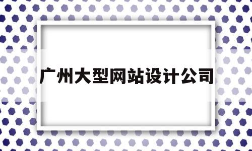 广州大型网站设计公司(广州大型网站设计公司有哪些)