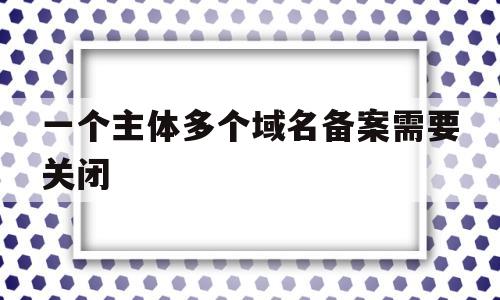 一个主体多个域名备案需要关闭(一个域名可以备案几次),一个主体多个域名备案需要关闭(一个域名可以备案几次),一个主体多个域名备案需要关闭,信息,模板,营销,第1张